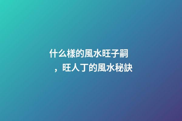 什么樣的風水旺子嗣，旺人丁的風水秘訣